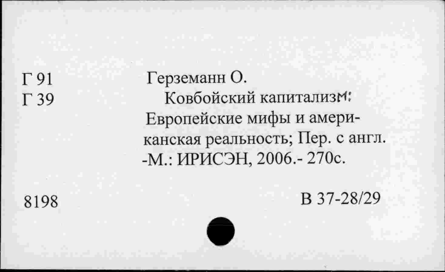 ﻿Г91 Г 39	Герземанн 0. Ковбойский капитализм: Европейские мифы и американская реальность; Пер. с англ. -М.: ИРИСЭН, 2006.-270с.
8198	В 37-28/29